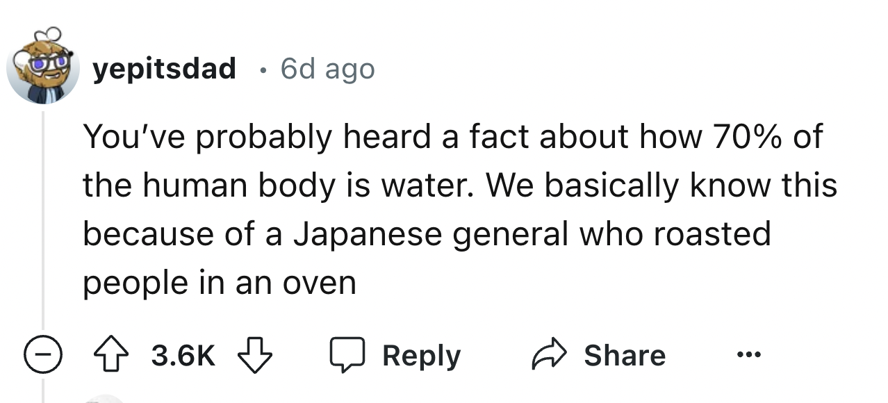 number - yepitsdad 6d ago You've probably heard a fact about how 70% of the human body is water. We basically know this because of a Japanese general who roasted people in an oven >